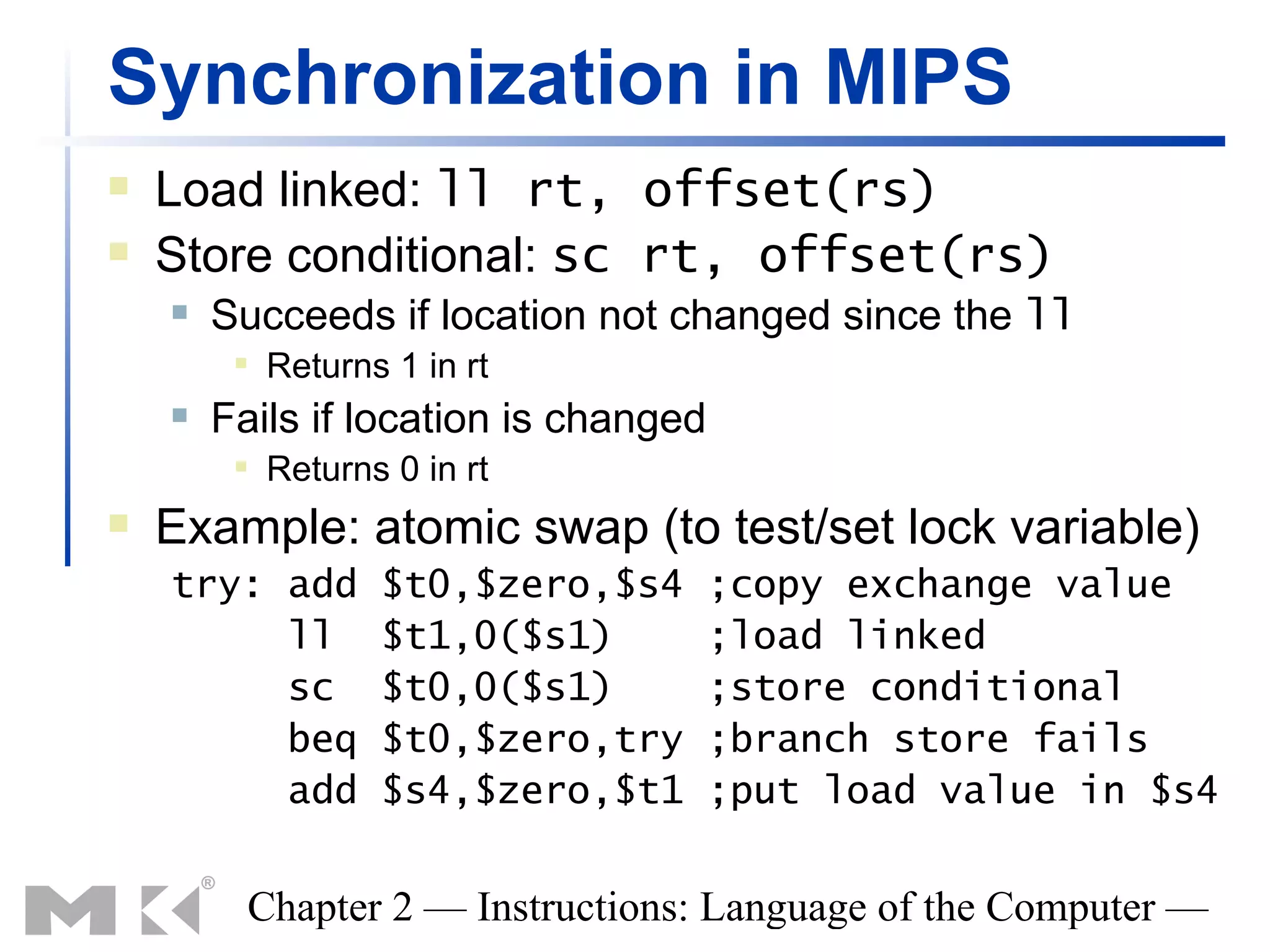 Synchronization in MIPS
   Load linked: ll rt, offset(rs)
   Store conditional: sc rt, offset(rs)
       Succeeds if location not changed since the ll
            Returns 1 in rt
       Fails if location is changed
            Returns 0 in rt
   Example: atomic swap (to test/set lock variable)
    try: add        $t0,$zero,$s4      ;copy exchange value
         ll         $t1,0($s1)         ;load linked
         sc         $t0,0($s1)         ;store conditional
         beq        $t0,$zero,try      ;branch store fails
         add        $s4,$zero,$t1      ;put load value in $s4


          Chapter 2 — Instructions: Language of the Computer —
 