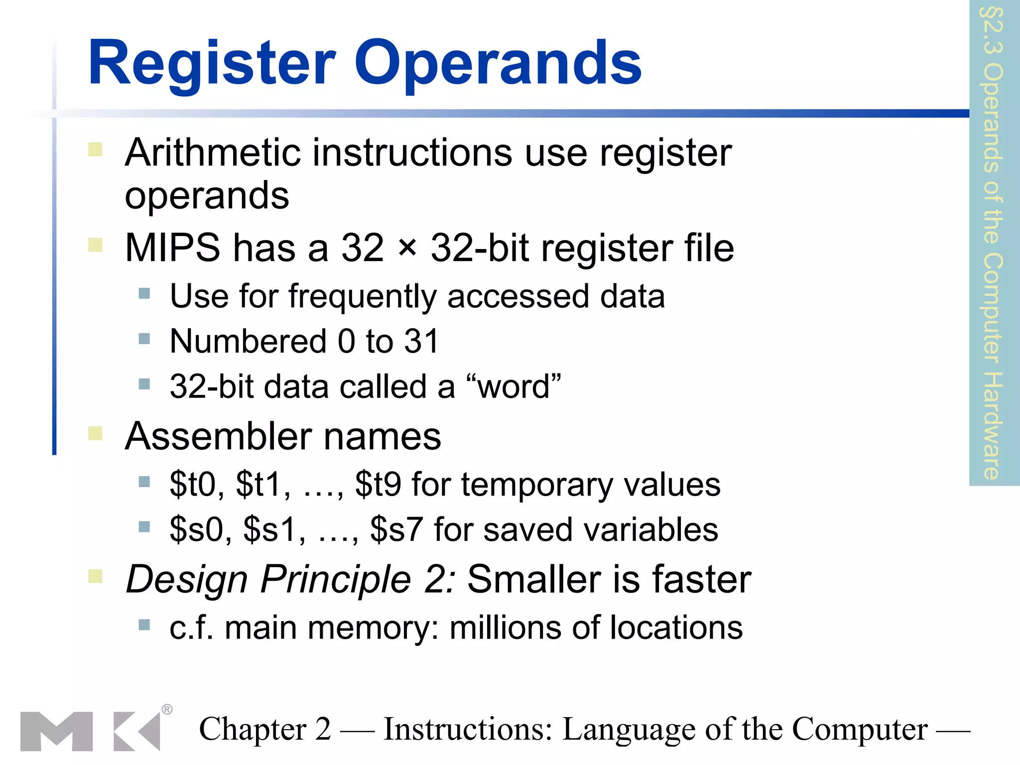 §2.3 Operands of the Computer Hardware
Register Operands
   Arithmetic instructions use register
    operands
   MIPS has a 32 × 32-bit register file
       Use for frequently accessed data
       Numbered 0 to 31
       32-bit data called a “word”
   Assembler names
       $t0, $t1, …, $t9 for temporary values
       $s0, $s1, …, $s7 for saved variables
   Design Principle 2: Smaller is faster
       c.f. main memory: millions of locations

          Chapter 2 — Instructions: Language of the Computer —
 