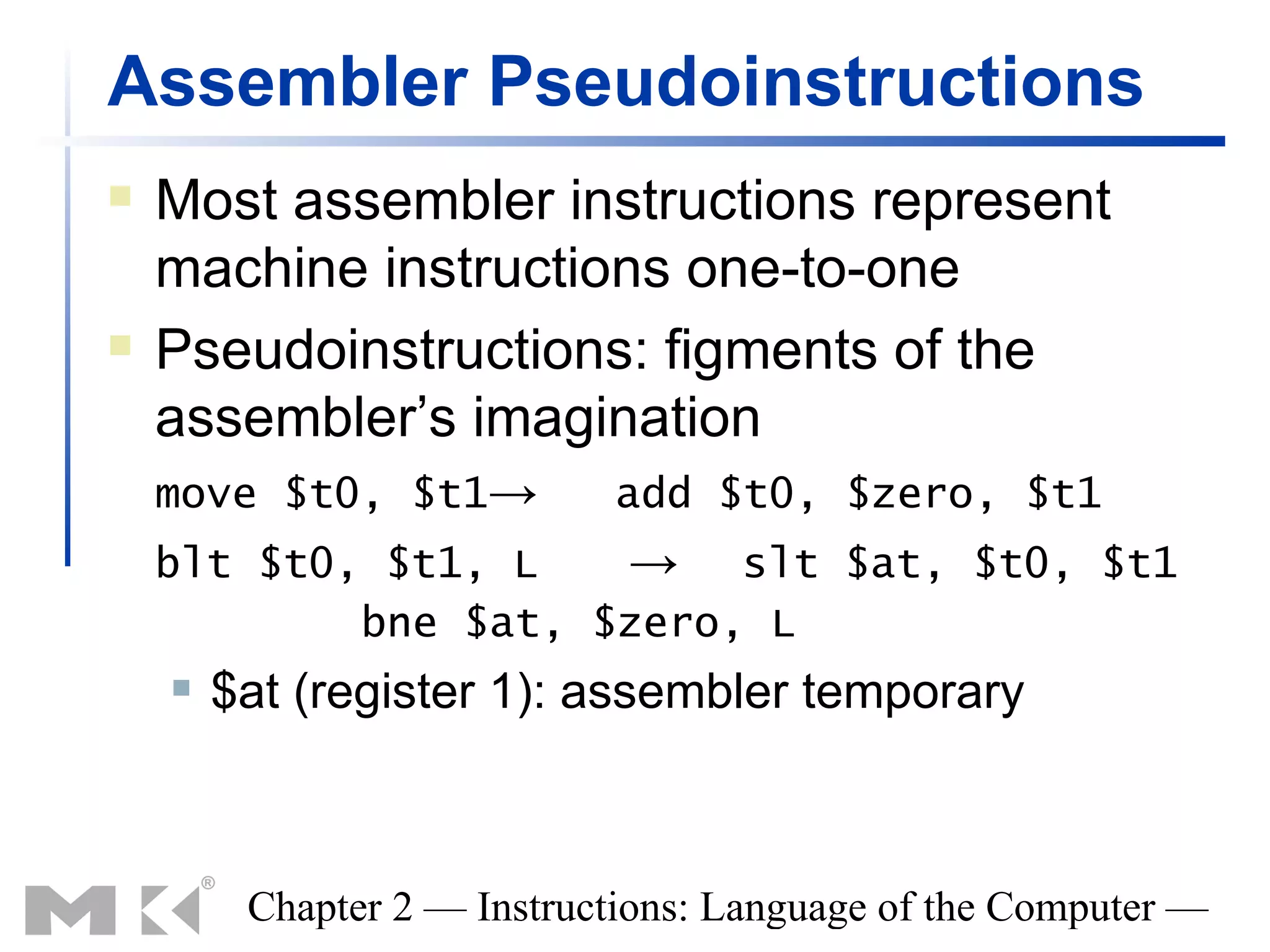 Assembler Pseudoinstructions
   Most assembler instructions represent
    machine instructions one-to-one
   Pseudoinstructions: figments of the
    assembler’s imagination
    move $t0, $t1→          add $t0, $zero, $t1
    blt $t0, $t1, L   → slt $at, $t0, $t1
            bne $at, $zero, L
       $at (register 1): assembler temporary



         Chapter 2 — Instructions: Language of the Computer —
 