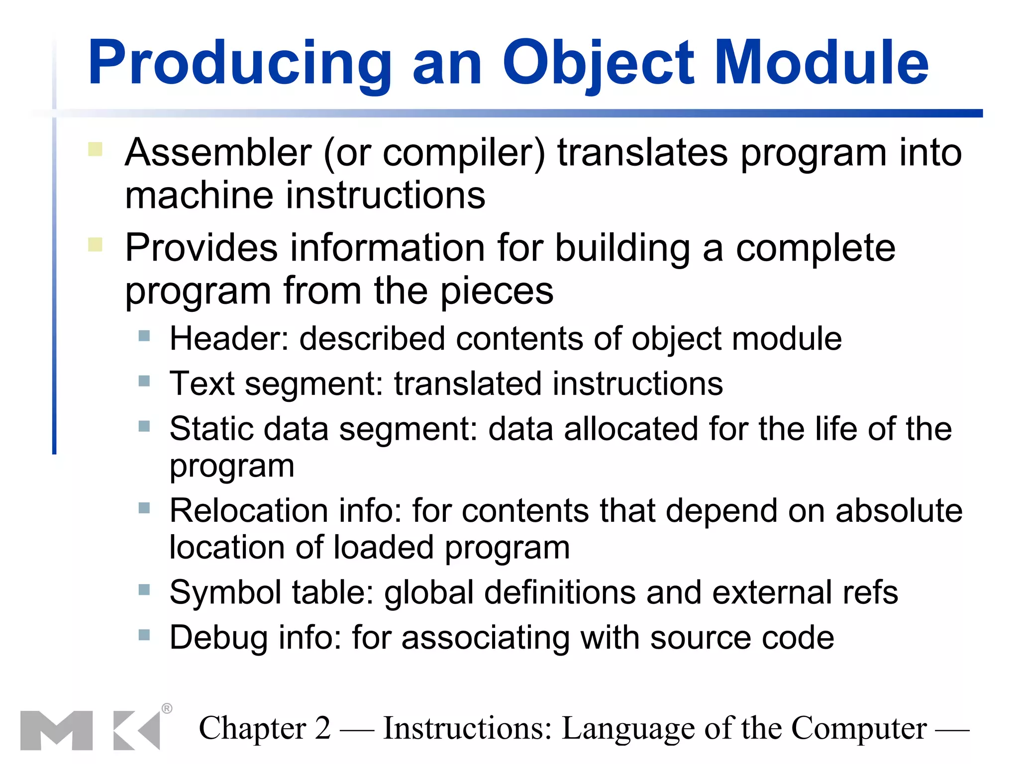 Producing an Object Module
   Assembler (or compiler) translates program into
    machine instructions
   Provides information for building a complete
    program from the pieces
       Header: described contents of object module
       Text segment: translated instructions
       Static data segment: data allocated for the life of the
        program
       Relocation info: for contents that depend on absolute
        location of loaded program
       Symbol table: global definitions and external refs
       Debug info: for associating with source code

          Chapter 2 — Instructions: Language of the Computer —
 