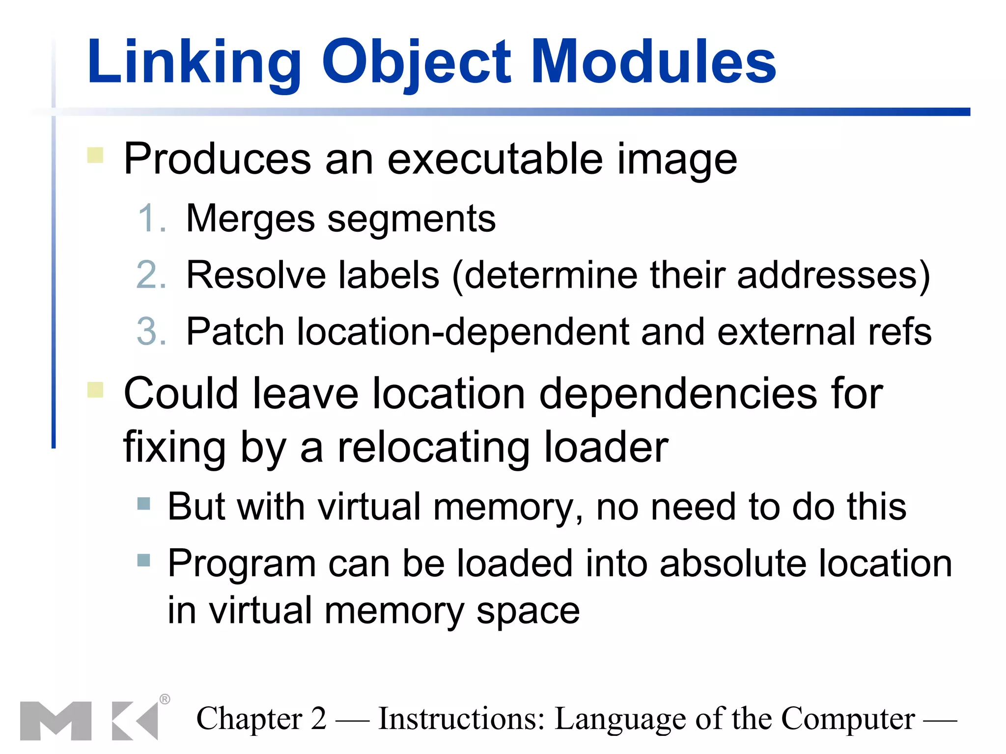 Linking Object Modules
   Produces an executable image
    1. Merges segments
    2. Resolve labels (determine their addresses)
    3. Patch location-dependent and external refs
   Could leave location dependencies for
    fixing by a relocating loader
       But with virtual memory, no need to do this
       Program can be loaded into absolute location
        in virtual memory space

         Chapter 2 — Instructions: Language of the Computer —
 
