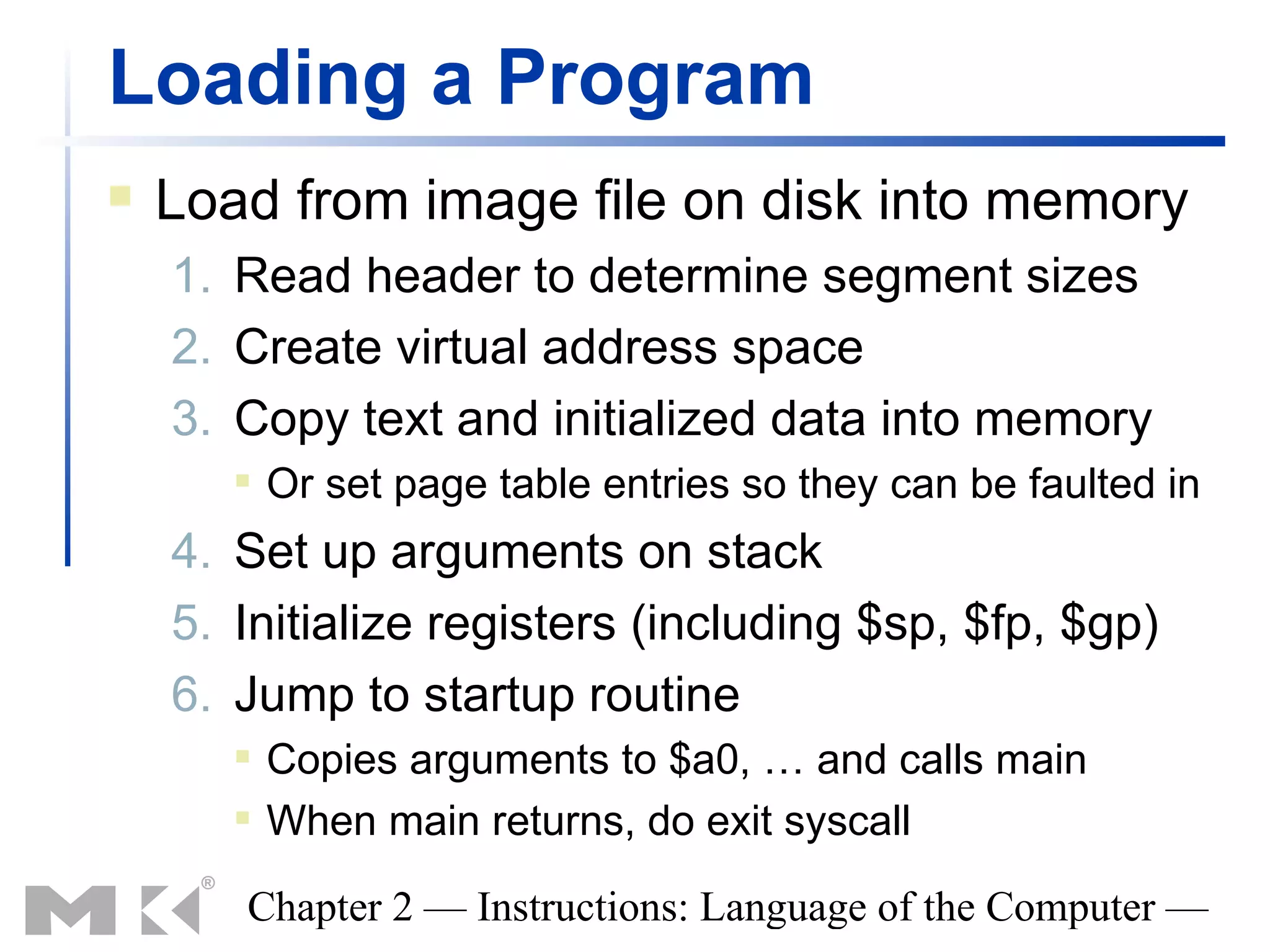 Loading a Program
   Load from image file on disk into memory
    1. Read header to determine segment sizes
    2. Create virtual address space
    3. Copy text and initialized data into memory
          Or set page table entries so they can be faulted in
    4. Set up arguments on stack
    5. Initialize registers (including $sp, $fp, $gp)
    6. Jump to startup routine
          Copies arguments to $a0, … and calls main
          When main returns, do exit syscall

       Chapter 2 — Instructions: Language of the Computer —
 