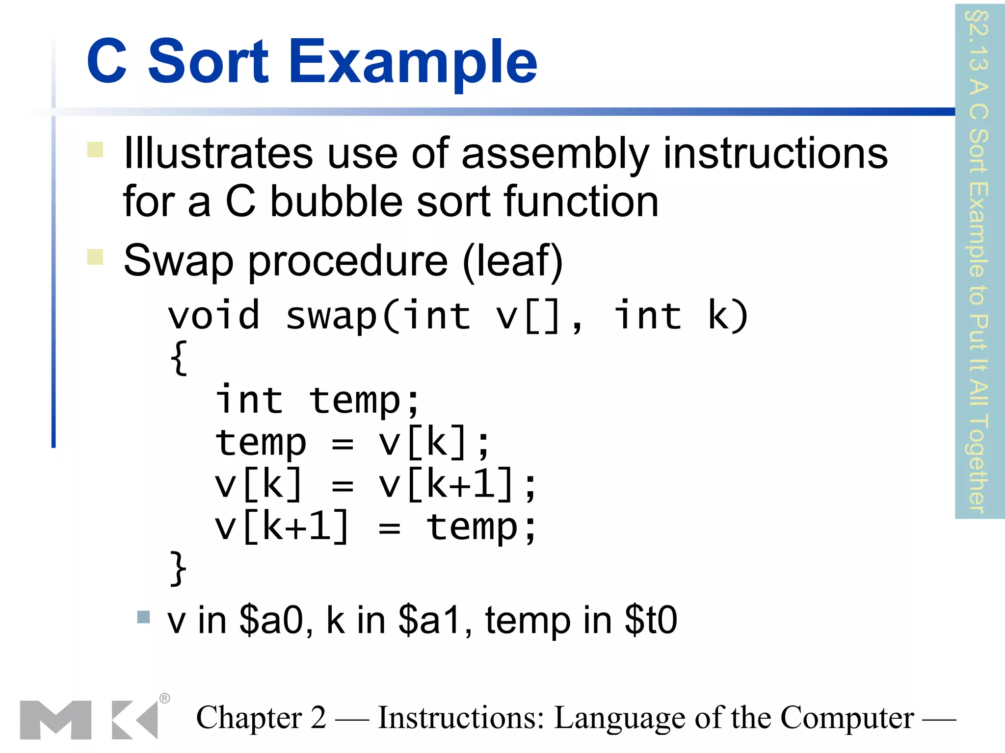 §2.13 A C Sort Example to Put It All Together
C Sort Example
   Illustrates use of assembly instructions
    for a C bubble sort function
   Swap procedure (leaf)
        void swap(int v[], int k)
        {
           int temp;
           temp = v[k];
           v[k] = v[k+1];
           v[k+1] = temp;
        }
       v in $a0, k in $a1, temp in $t0

         Chapter 2 — Instructions: Language of the Computer —
 