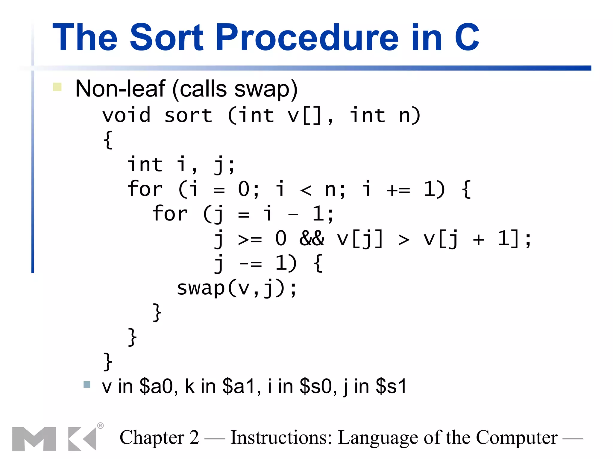 The Sort Procedure in C
   Non-leaf (calls swap)
        void sort (int v[], int n)
        {
           int i, j;
           for (i = 0; i < n; i += 1) {
              for (j = i – 1;
                      j >= 0 && v[j] > v[j + 1];
                      j -= 1) {
                swap(v,j);
              }
           }
        }
       v in $a0, k in $a1, i in $s0, j in $s1

         Chapter 2 — Instructions: Language of the Computer —
 
