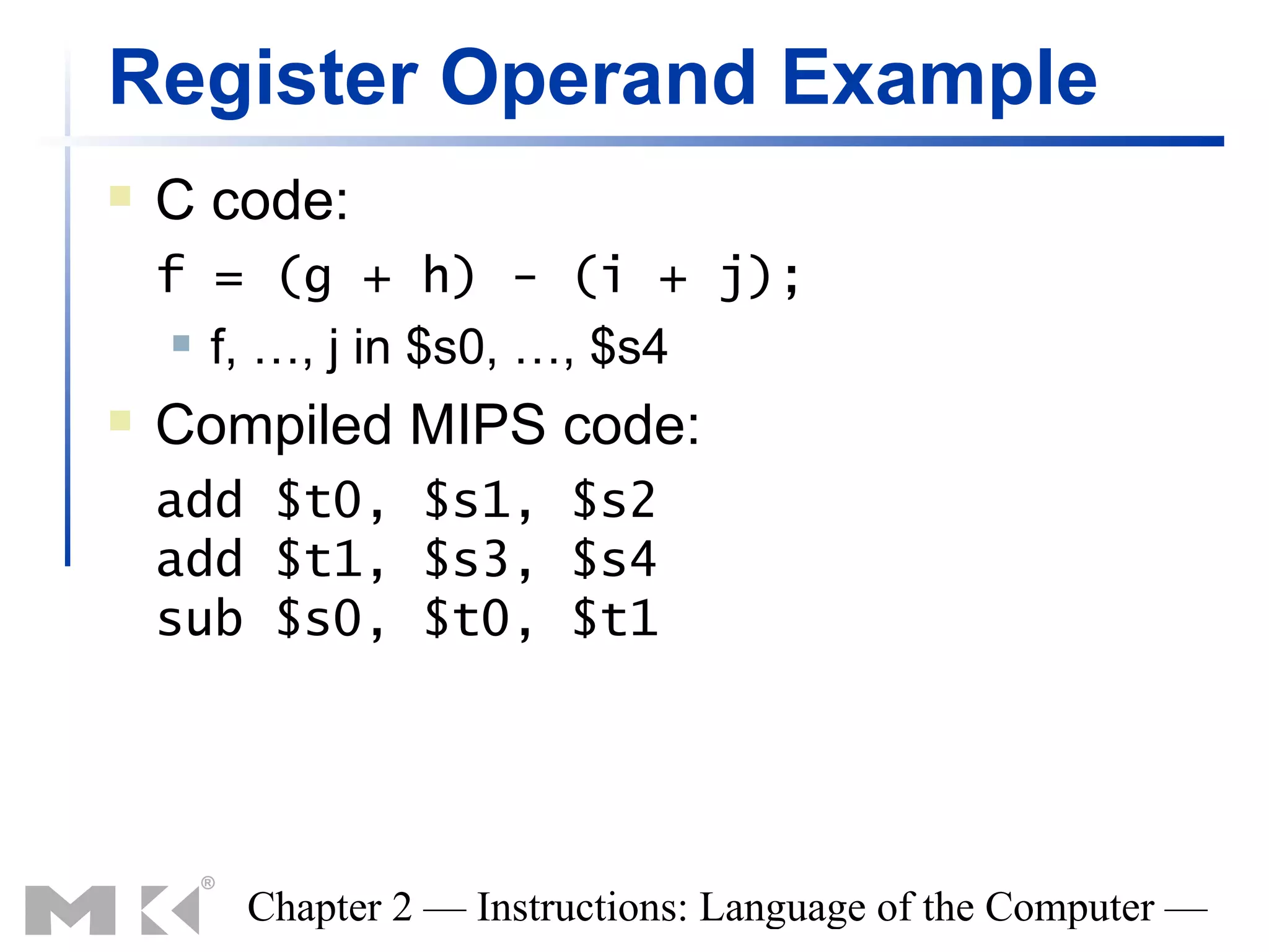 Register Operand Example
   C code:
    f = (g + h) - (i + j);
      f, …, j in $s0, …, $s4

   Compiled MIPS code:
    add $t0, $s1, $s2
    add $t1, $s3, $s4
    sub $s0, $t0, $t1




       Chapter 2 — Instructions: Language of the Computer —
 