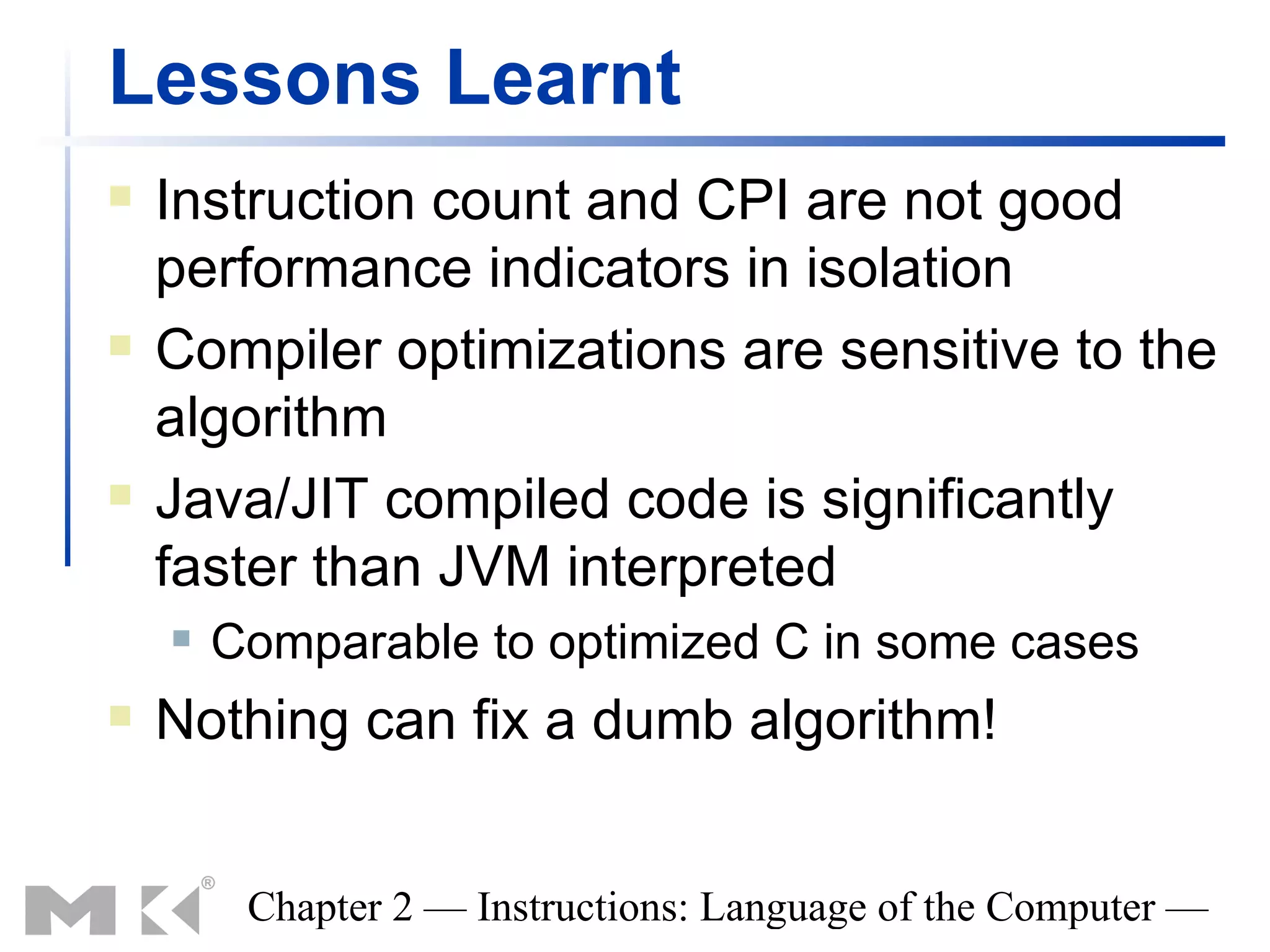 Lessons Learnt
   Instruction count and CPI are not good
    performance indicators in isolation
   Compiler optimizations are sensitive to the
    algorithm
   Java/JIT compiled code is significantly
    faster than JVM interpreted
       Comparable to optimized C in some cases
   Nothing can fix a dumb algorithm!


         Chapter 2 — Instructions: Language of the Computer —
 