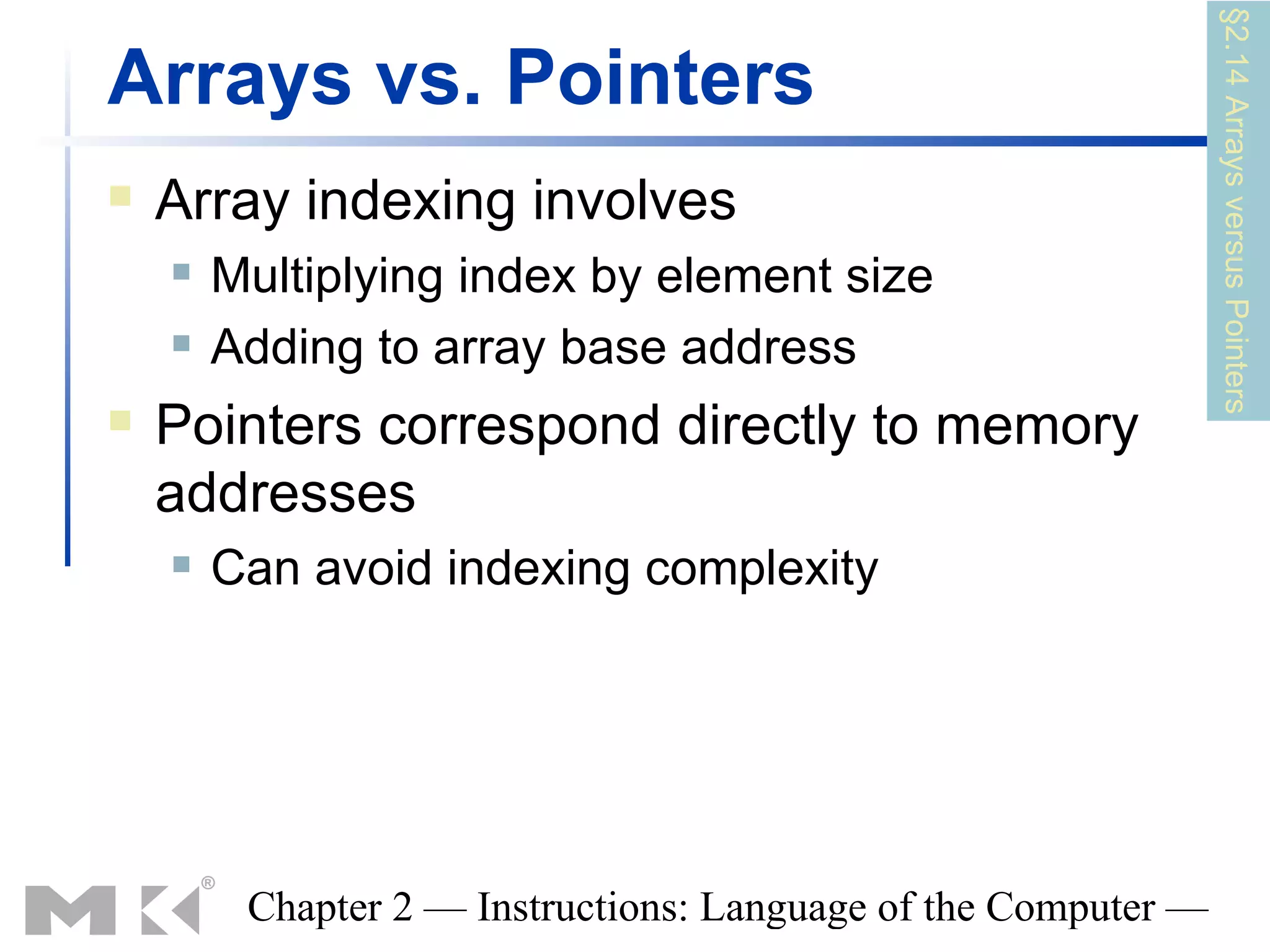 §2.14 Arrays versus Pointers
Arrays vs. Pointers
   Array indexing involves
       Multiplying index by element size
       Adding to array base address
   Pointers correspond directly to memory
    addresses
       Can avoid indexing complexity




         Chapter 2 — Instructions: Language of the Computer —
 