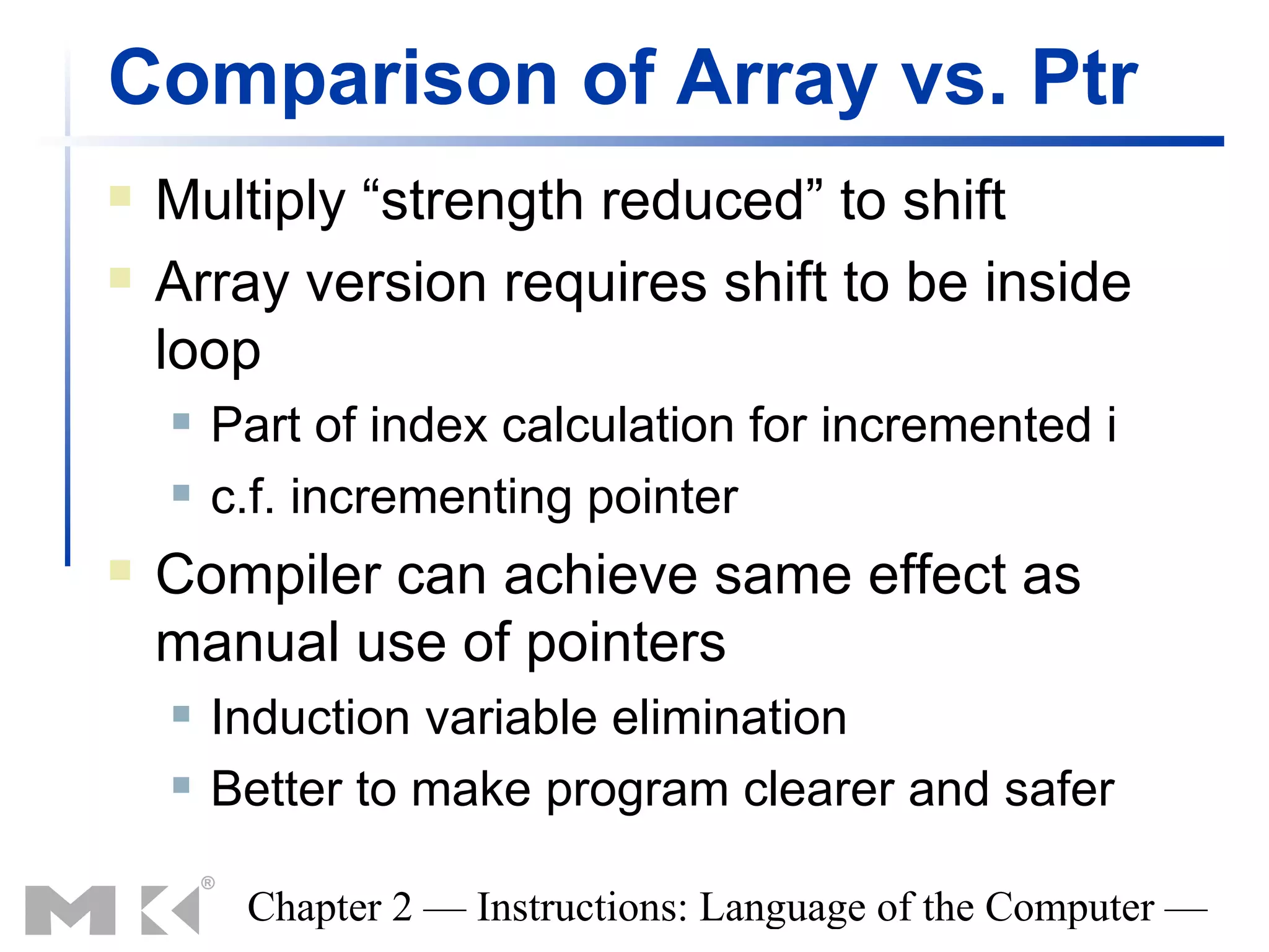 Comparison of Array vs. Ptr
   Multiply “strength reduced” to shift
   Array version requires shift to be inside
    loop
       Part of index calculation for incremented i
       c.f. incrementing pointer
   Compiler can achieve same effect as
    manual use of pointers
       Induction variable elimination
       Better to make program clearer and safer

         Chapter 2 — Instructions: Language of the Computer —
 