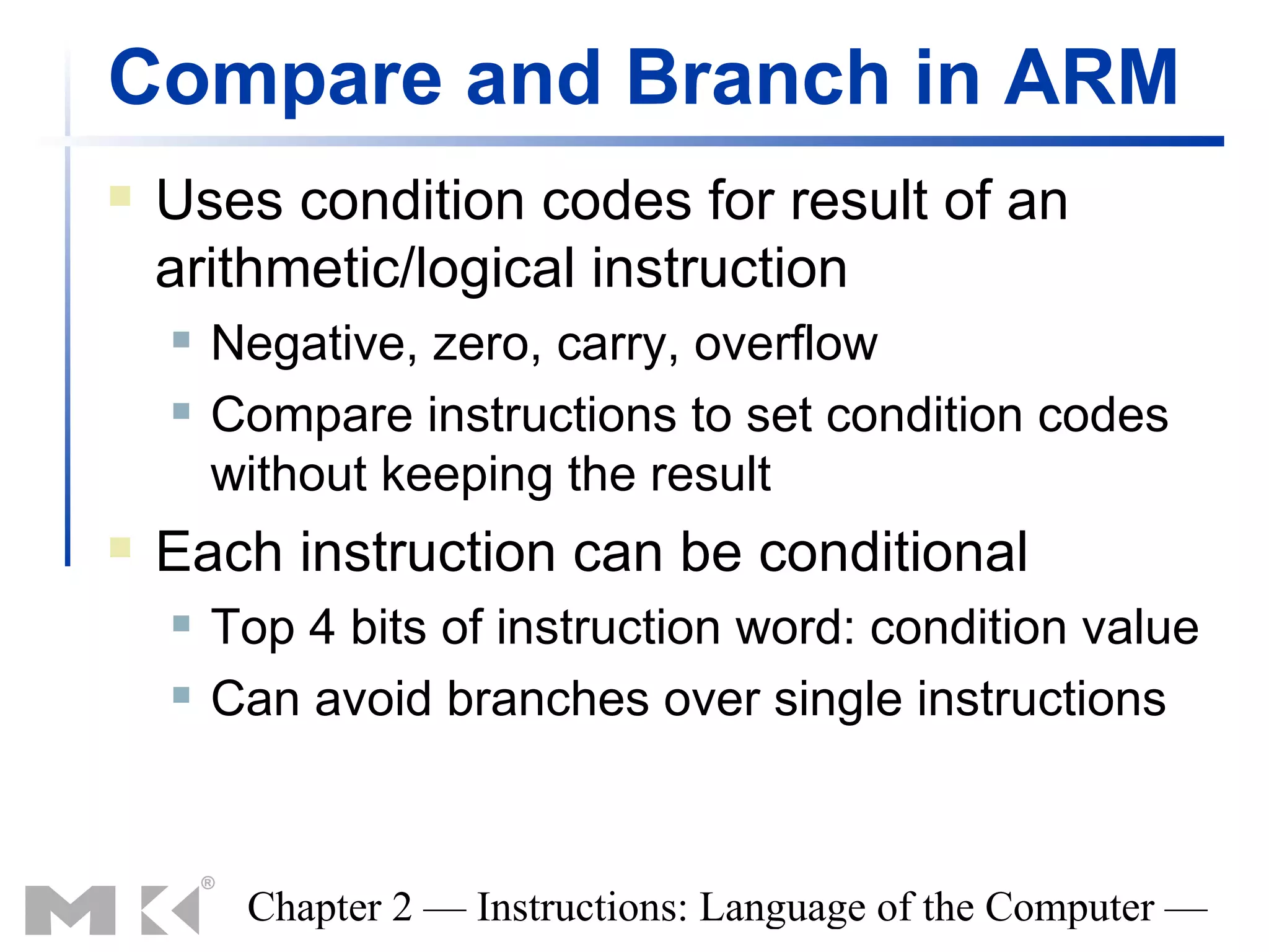 Compare and Branch in ARM
   Uses condition codes for result of an
    arithmetic/logical instruction
       Negative, zero, carry, overflow
       Compare instructions to set condition codes
        without keeping the result
   Each instruction can be conditional
       Top 4 bits of instruction word: condition value
       Can avoid branches over single instructions



         Chapter 2 — Instructions: Language of the Computer —
 