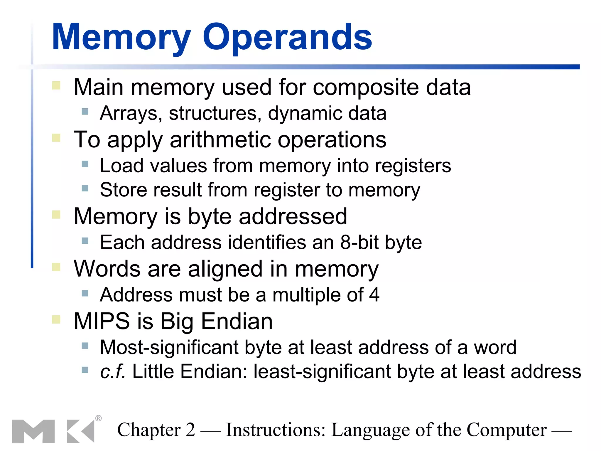 Memory Operands
   Main memory used for composite data
       Arrays, structures, dynamic data
   To apply arithmetic operations
       Load values from memory into registers
       Store result from register to memory
   Memory is byte addressed
       Each address identifies an 8-bit byte
   Words are aligned in memory
       Address must be a multiple of 4
   MIPS is Big Endian
       Most-significant byte at least address of a word
       c.f. Little Endian: least-significant byte at least address

          Chapter 2 — Instructions: Language of the Computer —
 