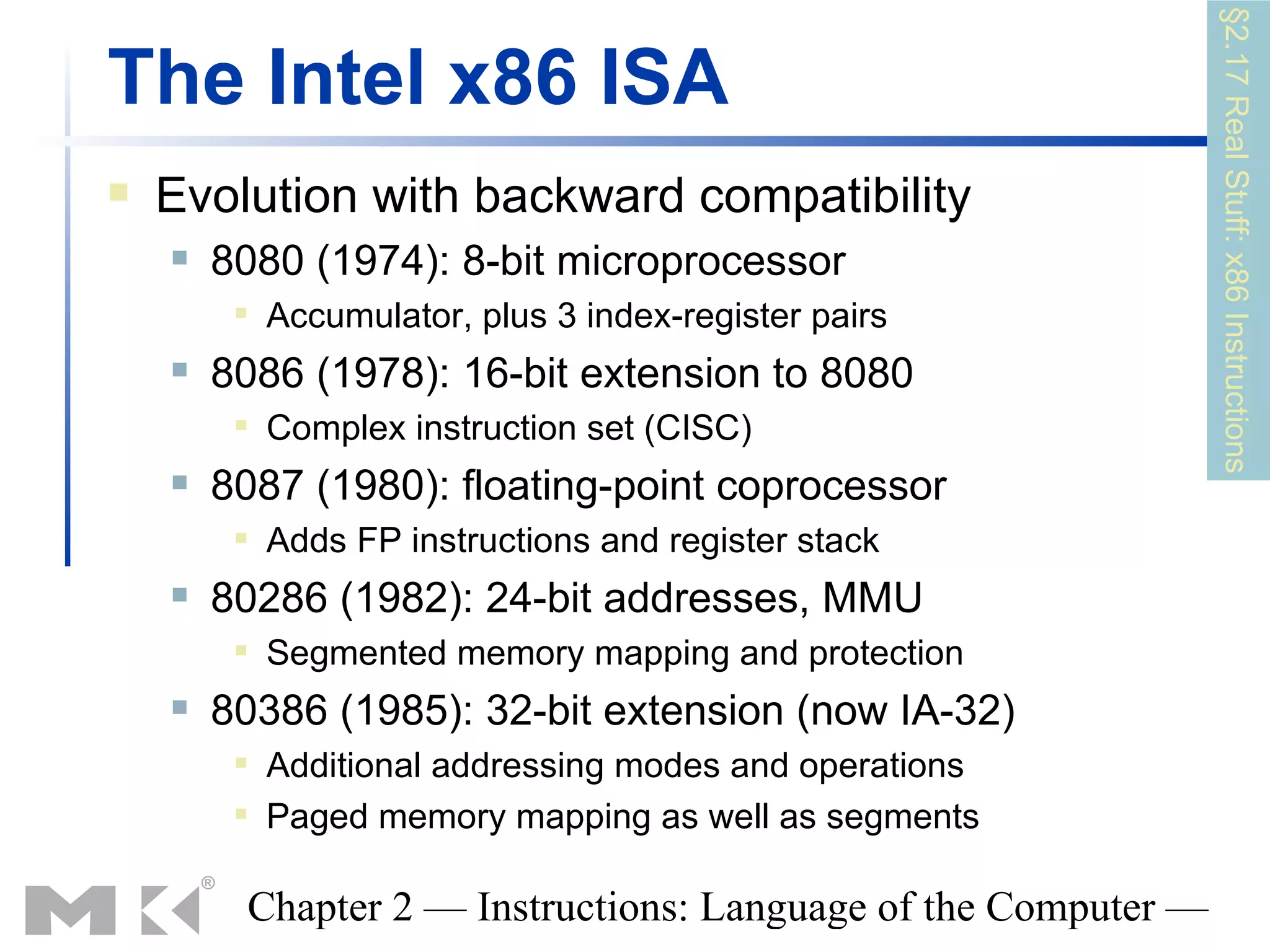 §2.17 Real Stuff: x86 Instructions
The Intel x86 ISA
   Evolution with backward compatibility
       8080 (1974): 8-bit microprocessor
            Accumulator, plus 3 index-register pairs
       8086 (1978): 16-bit extension to 8080
            Complex instruction set (CISC)
       8087 (1980): floating-point coprocessor
            Adds FP instructions and register stack
       80286 (1982): 24-bit addresses, MMU
            Segmented memory mapping and protection
       80386 (1985): 32-bit extension (now IA-32)
            Additional addressing modes and operations
            Paged memory mapping as well as segments

         Chapter 2 — Instructions: Language of the Computer —
 