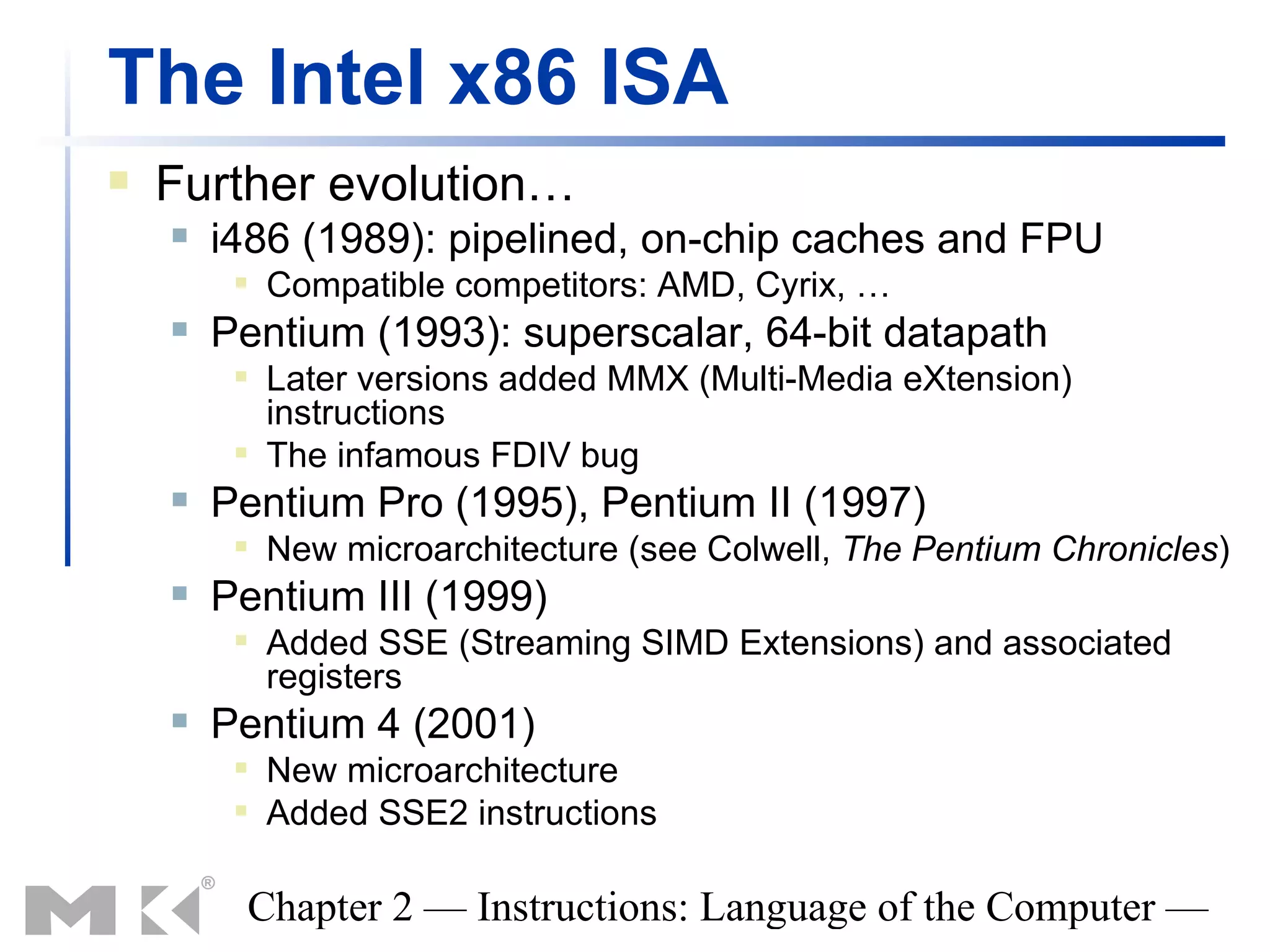 The Intel x86 ISA
   Further evolution…
       i486 (1989): pipelined, on-chip caches and FPU
            Compatible competitors: AMD, Cyrix, …
       Pentium (1993): superscalar, 64-bit datapath
            Later versions added MMX (Multi-Media eXtension)
             instructions
            The infamous FDIV bug
       Pentium Pro (1995), Pentium II (1997)
            New microarchitecture (see Colwell, The Pentium Chronicles)
       Pentium III (1999)
            Added SSE (Streaming SIMD Extensions) and associated
             registers
       Pentium 4 (2001)
            New microarchitecture
            Added SSE2 instructions

         Chapter 2 — Instructions: Language of the Computer —
 