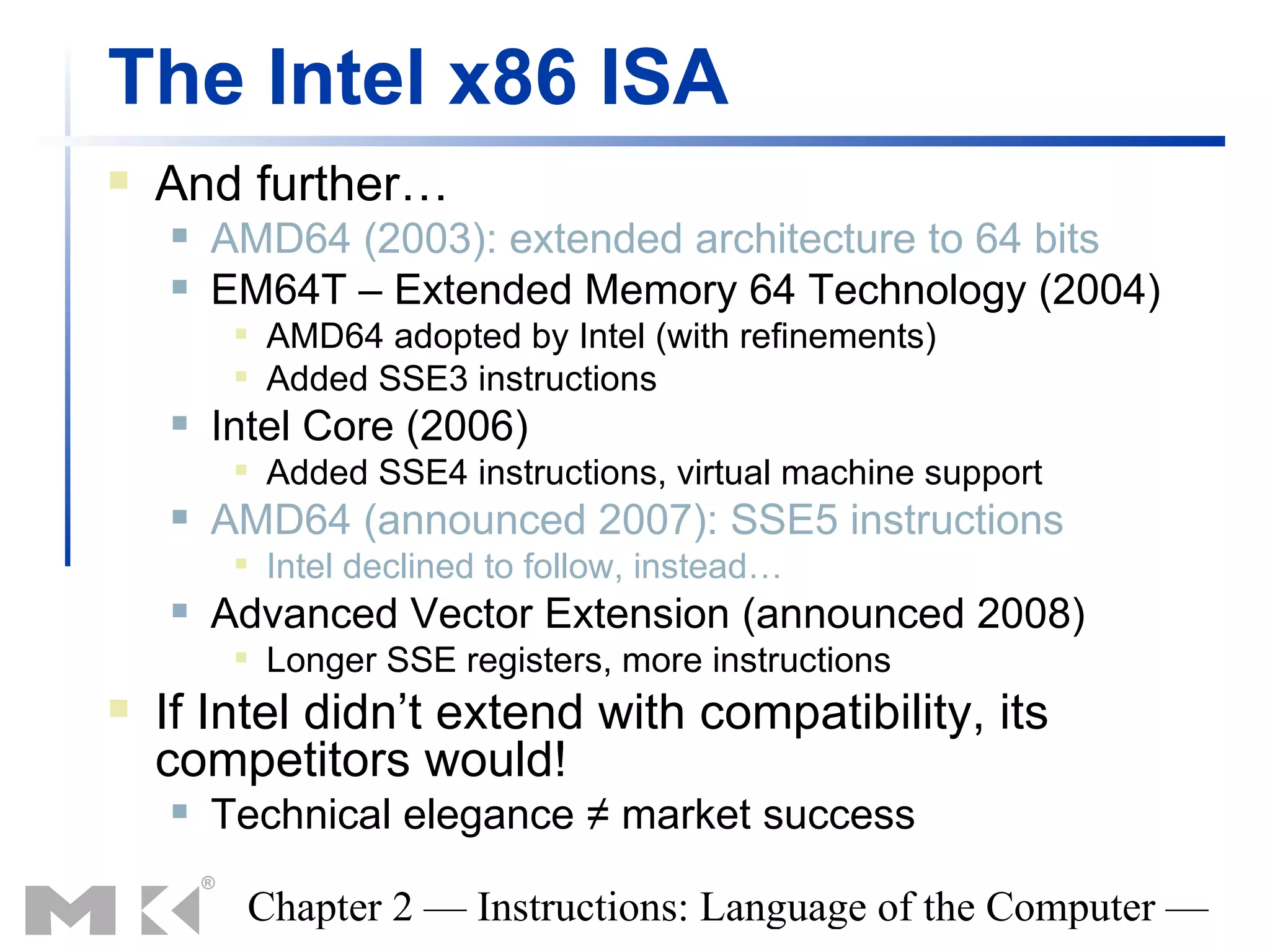 The Intel x86 ISA
   And further…
       AMD64 (2003): extended architecture to 64 bits
       EM64T – Extended Memory 64 Technology (2004)
            AMD64 adopted by Intel (with refinements)
            Added SSE3 instructions
       Intel Core (2006)
            Added SSE4 instructions, virtual machine support
       AMD64 (announced 2007): SSE5 instructions
            Intel declined to follow, instead…
       Advanced Vector Extension (announced 2008)
            Longer SSE registers, more instructions
   If Intel didn’t extend with compatibility, its
    competitors would!
       Technical elegance ≠ market success

         Chapter 2 — Instructions: Language of the Computer —
 