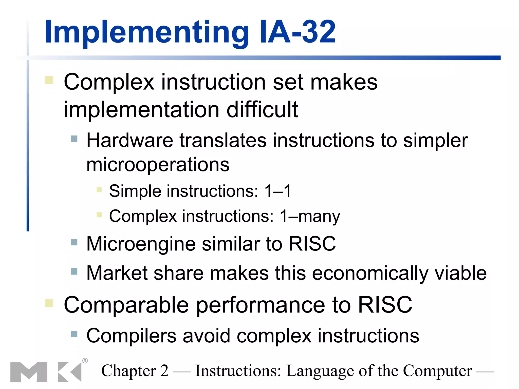 Implementing IA-32
   Complex instruction set makes
    implementation difficult
       Hardware translates instructions to simpler
        microoperations
            Simple instructions: 1–1
            Complex instructions: 1–many
       Microengine similar to RISC
       Market share makes this economically viable
   Comparable performance to RISC
       Compilers avoid complex instructions
         Chapter 2 — Instructions: Language of the Computer —
 