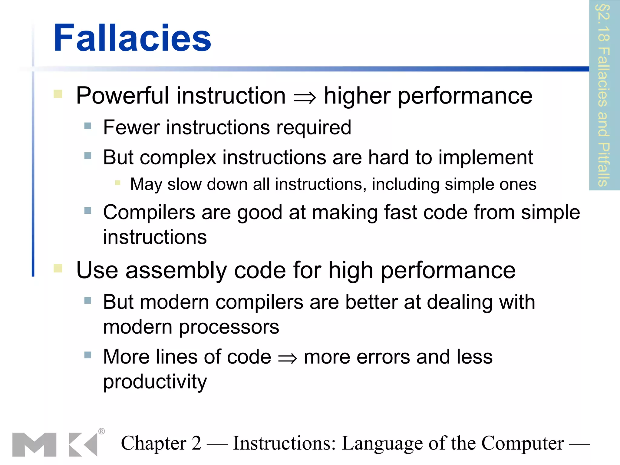 §2.18 Fallacies and Pitfalls
Fallacies
   Powerful instruction ⇒ higher performance
       Fewer instructions required
       But complex instructions are hard to implement
            May slow down all instructions, including simple ones
       Compilers are good at making fast code from simple
        instructions
   Use assembly code for high performance
       But modern compilers are better at dealing with
        modern processors
       More lines of code ⇒ more errors and less
        productivity

         Chapter 2 — Instructions: Language of the Computer —
 