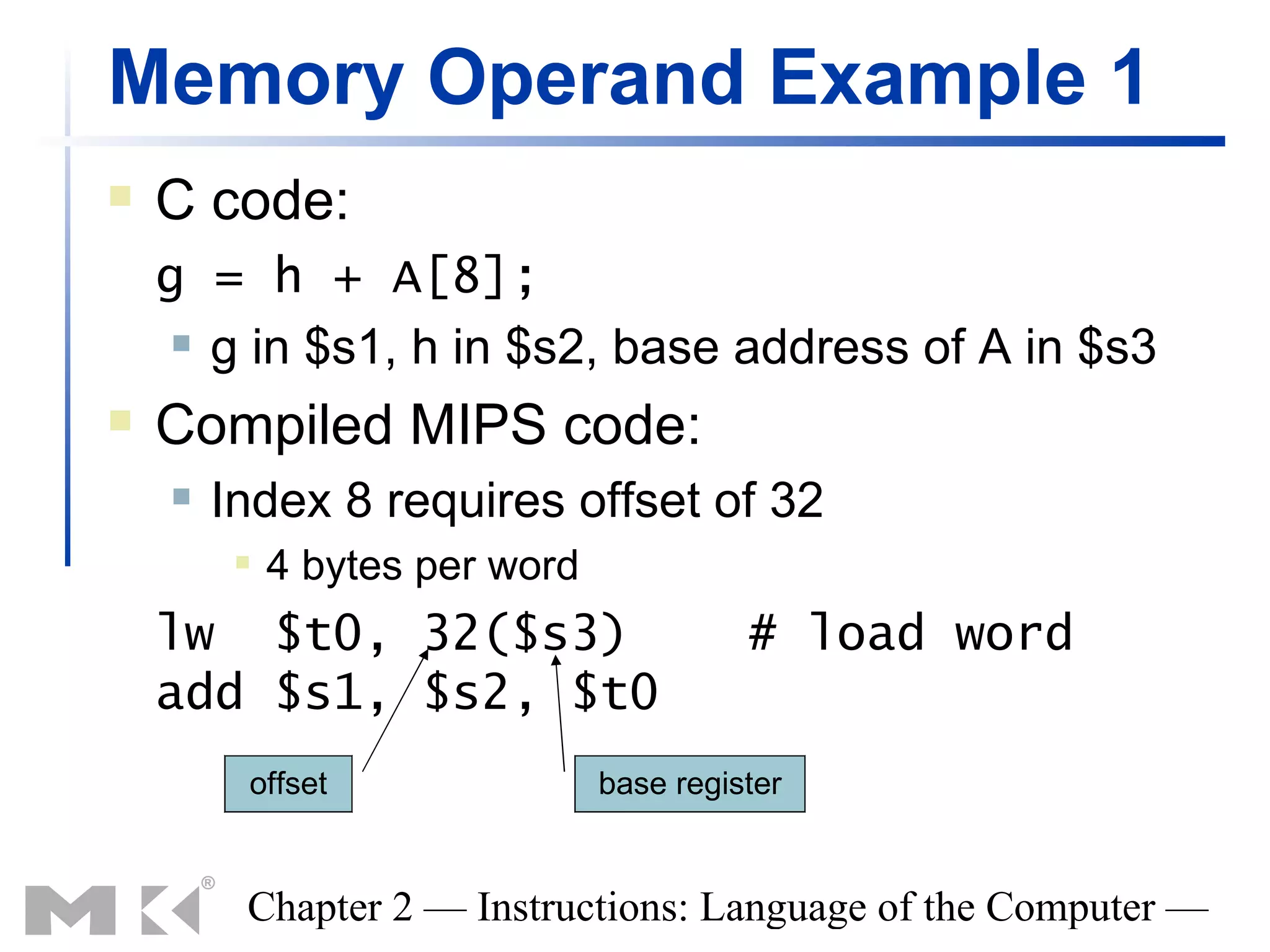 Memory Operand Example 1
   C code:
    g = h + A[8];
      g in $s1, h in $s2, base address of A in $s3

   Compiled MIPS code:
       Index 8 requires offset of 32
            4 bytes per word
    lw $t0, 32($s3)                       # load word
    add $s1, $s2, $t0
         offset                 base register


         Chapter 2 — Instructions: Language of the Computer —
 