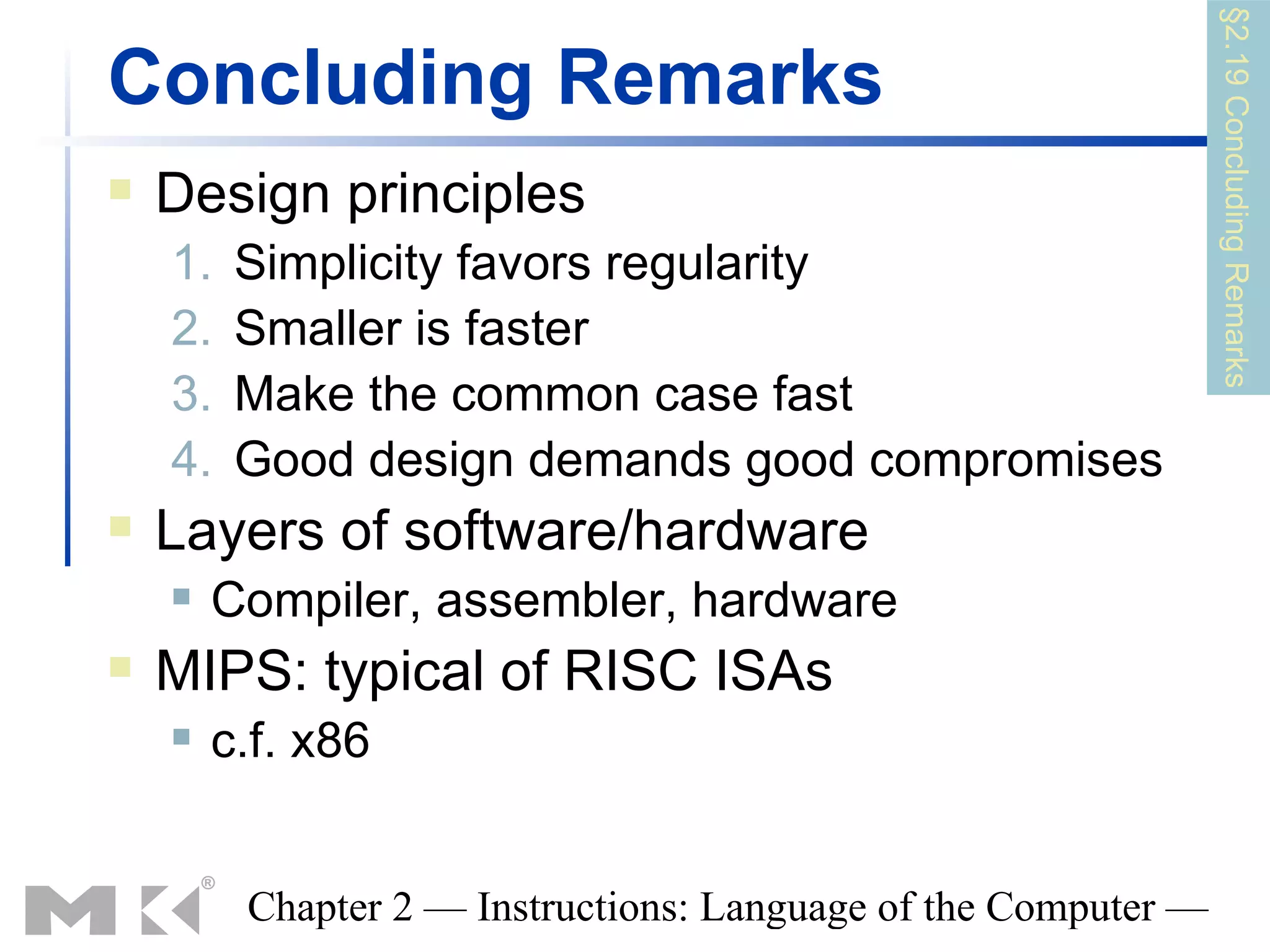 §2.19 Concluding Remarks
Concluding Remarks
   Design principles
    1.   Simplicity favors regularity
    2.   Smaller is faster
    3.   Make the common case fast
    4.   Good design demands good compromises
   Layers of software/hardware
       Compiler, assembler, hardware
   MIPS: typical of RISC ISAs
       c.f. x86


         Chapter 2 — Instructions: Language of the Computer —
 
