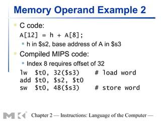 Memory Operand Example 2
   C code:
    A[12] = h + A[8];
      h in $s2, base address of A in $s3

   Compiled MIPS code:
     Index 8 requires offset of 32
    lw $t0, 32($s3)            # load word
    add $t0, $s2, $t0
    sw $t0, 48($s3)            # store word



        Chapter 2 — Instructions: Language of the Computer —
 
