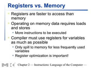 Registers vs. Memory
   Registers are faster to access than
    memory
   Operating on memory data requires loads
    and stores
       More instructions to be executed
   Compiler must use registers for variables
    as much as possible
       Only spill to memory for less frequently used
        variables
       Register optimization is important!

         Chapter 2 — Instructions: Language of the Computer —
 