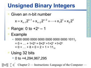 §2.4 Signed and Unsigned Numbers
Unsigned Binary Integers
   Given an n-bit number
                      n −1               n−2
        x = x n−1 2          + x n−2 2         +  + x1 2 + x 0 2
                                                         1          0



   Range: 0 to +2n – 1
   Example
       0000 0000 0000 0000 0000 0000 0000 10112
        = 0 + … + 1×23 + 0×22 +1×21 +1×20
        = 0 + … + 8 + 0 + 2 + 1 = 1110
   Using 32 bits
       0 to +4,294,967,295
          Chapter 2 — Instructions: Language of the Computer —
 