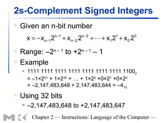 2s-Complement Signed Integers
   Given an n-bit number
                        n −1           n−2
        x = − x n−1 2          + x n−2 2     +  + x1 2 + x 0 2
                                                       1          0



   Range: –2n – 1 to +2n – 1 – 1
   Example
       1111 1111 1111 1111 1111 1111 1111 11002
        = –1×231 + 1×230 + … + 1×22 +0×21 +0×20
        = –2,147,483,648 + 2,147,483,644 = –410
   Using 32 bits
       –2,147,483,648 to +2,147,483,647
          Chapter 2 — Instructions: Language of the Computer —
 