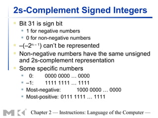 2s-Complement Signed Integers
   Bit 31 is sign bit
       1 for negative numbers
       0 for non-negative numbers
   –(–2n – 1) can’t be represented
   Non-negative numbers have the same unsigned
    and 2s-complement representation
   Some specific numbers
        0:    0000 0000 … 0000
       –1:    1111 1111 … 1111
       Most-negative:       1000 0000 … 0000
       Most-positive: 0111 1111 … 1111

         Chapter 2 — Instructions: Language of the Computer —
 