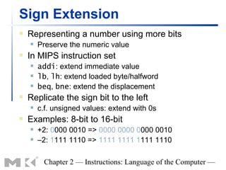 Sign Extension
   Representing a number using more bits
       Preserve the numeric value
   In MIPS instruction set
       addi: extend immediate value
       lb, lh: extend loaded byte/halfword
       beq, bne: extend the displacement
   Replicate the sign bit to the left
       c.f. unsigned values: extend with 0s
   Examples: 8-bit to 16-bit
       +2: 0000 0010 => 0000 0000 0000 0010
       –2: 1111 1110 => 1111 1111 1111 1110

         Chapter 2 — Instructions: Language of the Computer —
 