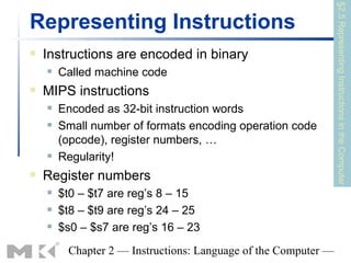 §2.5 Representing Instructions in the Computer
Representing Instructions
   Instructions are encoded in binary
       Called machine code
   MIPS instructions
       Encoded as 32-bit instruction words
       Small number of formats encoding operation code
        (opcode), register numbers, …
       Regularity!
   Register numbers
       $t0 – $t7 are reg’s 8 – 15
       $t8 – $t9 are reg’s 24 – 25
       $s0 – $s7 are reg’s 16 – 23
         Chapter 2 — Instructions: Language of the Computer —
 