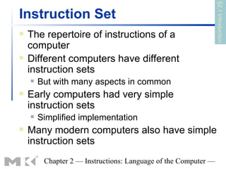 §2.1 Introduction
Instruction Set
   The repertoire of instructions of a
    computer
   Different computers have different
    instruction sets
       But with many aspects in common
   Early computers had very simple
    instruction sets
       Simplified implementation
   Many modern computers also have simple
    instruction sets
         Chapter 2 — Instructions: Language of the Computer —
 