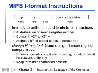 MIPS I-format Instructions
          op       rs       rt       constant or address
         6 bits   5 bits   5 bits           16 bits

   Immediate arithmetic and load/store instructions
       rt: destination or source register number
       Constant: –215 to +215 – 1
       Address: offset added to base address in rs
   Design Principle 4: Good design demands good
    compromises
       Different formats complicate decoding, but allow 32-bit
        instructions uniformly
       Keep formats as similar as possible

         Chapter 2 — Instructions: Language of the Computer —
 