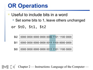 OR Operations
   Useful to include bits in a word
        Set some bits to 1, leave others unchanged
    or $t0, $t1, $t2

        $t2    0000 0000 0000 0000 0000 1101 1100 0000

        $t1    0000 0000 0000 0000 0011 1100 0000 0000

        $t0    0000 0000 0000 0000 0011 1101 1100 0000




              Chapter 2 — Instructions: Language of the Computer —
 
