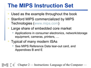 The MIPS Instruction Set
   Used as the example throughout the book
   Stanford MIPS commercialized by MIPS
    Technologies (www.mips.com)
   Large share of embedded core market
       Applications in consumer electronics, network/storage
        equipment, cameras, printers, …
   Typical of many modern ISAs
       See MIPS Reference Data tear-out card, and
        Appendixes B and E



         Chapter 2 — Instructions: Language of the Computer —
 