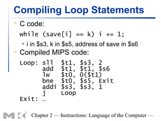 Compiling Loop Statements
   C code:
    while (save[i] == k) i += 1;
       i in $s3, k in $s5, address of save in $s6
   Compiled MIPS code:
    Loop: sll        $t1,    $s3, 2
          add        $t1,    $t1, $s6
          lw         $t0,    0($t1)
          bne        $t0,    $s5, Exit
          addi       $s3,    $s3, 1
          j          Loop
    Exit: …

         Chapter 2 — Instructions: Language of the Computer —
 