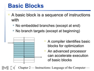 Basic Blocks
   A basic block is a sequence of instructions
    with
       No embedded branches (except at end)
       No branch targets (except at beginning)

                              A compiler identifies basic
                               blocks for optimization
                              An advanced processor
                               can accelerate execution
                               of basic blocks

         Chapter 2 — Instructions: Language of the Computer —
 