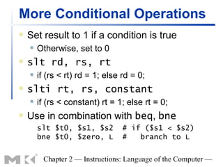 More Conditional Operations
   Set result to 1 if a condition is true
       Otherwise, set to 0
   slt rd, rs, rt
       if (rs < rt) rd = 1; else rd = 0;
   slti rt, rs, constant
       if (rs < constant) rt = 1; else rt = 0;
   Use in combination with beq, bne
        slt $t0, $s1, $s2         # if ($s1 < $s2)
        bne $t0, $zero, L         #   branch to L

         Chapter 2 — Instructions: Language of the Computer —
 
