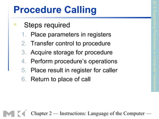 §2.8 Supporting Procedures in Computer Hardware
Procedure Calling
    Steps required
    1.   Place parameters in registers
    2.   Transfer control to procedure
    3.   Acquire storage for procedure
    4.   Perform procedure’s operations
    5.   Place result in register for caller
    6.   Return to place of call




         Chapter 2 — Instructions: Language of the Computer —
 