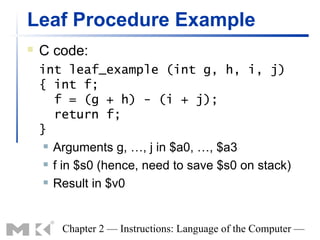 Leaf Procedure Example
   C code:
    int leaf_example (int g, h, i, j)
    { int f;
       f = (g + h) - (i + j);
       return f;
    }
      Arguments g, …, j in $a0, …, $a3

      f in $s0 (hence, need to save $s0 on stack)

      Result in $v0




        Chapter 2 — Instructions: Language of the Computer —
 