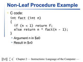 Non-Leaf Procedure Example
   C code:
    int fact (int n)
    {
       if (n < 1) return f;
       else return n * fact(n - 1);
    }
      Argument n in $a0

      Result in $v0




       Chapter 2 — Instructions: Language of the Computer —
 