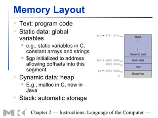 Memory Layout
   Text: program code
   Static data: global
    variables
       e.g., static variables in C,
        constant arrays and strings
       $gp initialized to address
        allowing ±offsets into this
        segment
   Dynamic data: heap
       E.g., malloc in C, new in
        Java
   Stack: automatic storage

          Chapter 2 — Instructions: Language of the Computer —
 