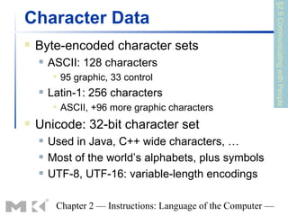 §2.9 Communicating with People
Character Data
   Byte-encoded character sets
       ASCII: 128 characters
            95 graphic, 33 control
       Latin-1: 256 characters
            ASCII, +96 more graphic characters
   Unicode: 32-bit character set
       Used in Java, C++ wide characters, …
       Most of the world’s alphabets, plus symbols
       UTF-8, UTF-16: variable-length encodings

         Chapter 2 — Instructions: Language of the Computer —
 