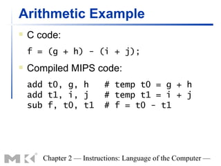 Arithmetic Example
   C code:
    f = (g + h) - (i + j);
   Compiled MIPS code:
    add t0, g, h          # temp t0 = g + h
    add t1, i, j          # temp t1 = i + j
    sub f, t0, t1         # f = t0 - t1




       Chapter 2 — Instructions: Language of the Computer —
 