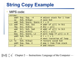 String Copy Example
   MIPS code:
    strcpy:
        addi   $sp,   $sp, -4        #   adjust stack for 1 item
        sw     $s0,   0($sp)         #   save $s0
        add    $s0,   $zero, $zero   #   i = 0
    L1: add    $t1,   $s0, $a1       #   addr of y[i] in $t1
        lbu    $t2,   0($t1)         #   $t2 = y[i]
        add    $t3,   $s0, $a0       #   addr of x[i] in $t3
        sb     $t2,   0($t3)         #   x[i] = y[i]
        beq    $t2,   $zero, L2      #   exit loop if y[i] == 0
        addi   $s0,   $s0, 1         #   i = i + 1
        j      L1                    #   next iteration of loop
    L2: lw     $s0,   0($sp)         #   restore saved $s0
        addi   $sp,   $sp, 4         #   pop 1 item from stack
        jr     $ra                   #   and return




        Chapter 2 — Instructions: Language of the Computer —
 