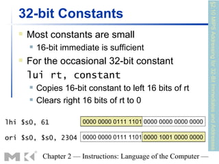 §2.10 MIPS Addressing for 32-Bit Immediates and Addresses
   32-bit Constants
      Most constants are small
          16-bit immediate is sufficient
      For the occasional 32-bit constant
       lui rt, constant
          Copies 16-bit constant to left 16 bits of rt
          Clears right 16 bits of rt to 0

lhi $s0, 61             0000 0000 0111 1101 0000 0000 0000 0000

ori $s0, $s0, 2304 0000 0000 0111 1101 0000 1001 0000 0000

            Chapter 2 — Instructions: Language of the Computer —
 