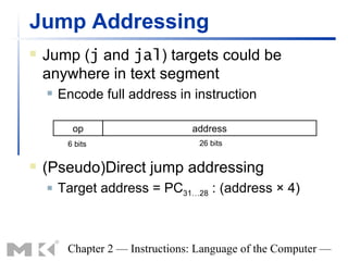 Jump Addressing
   Jump (j and jal) targets could be
    anywhere in text segment
       Encode full address in instruction

          op                     address
         6 bits                   26 bits


   (Pseudo)Direct jump addressing
       Target address = PC31…28 : (address × 4)



         Chapter 2 — Instructions: Language of the Computer —
 