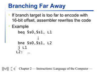 Branching Far Away
   If branch target is too far to encode with
    16-bit offset, assembler rewrites the code
   Example
       beq $s0,$s1, L1
                ↓
       bne $s0,$s1, L2
       j L1
      L2: …



       Chapter 2 — Instructions: Language of the Computer —
 