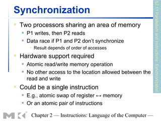 §2.11 Parallelism and Instructions: Synchronization
Synchronization
   Two processors sharing an area of memory
       P1 writes, then P2 reads
       Data race if P1 and P2 don’t synchronize
            Result depends of order of accesses
   Hardware support required
       Atomic read/write memory operation
       No other access to the location allowed between the
        read and write
   Could be a single instruction
       E.g., atomic swap of register ↔ memory
       Or an atomic pair of instructions

         Chapter 2 — Instructions: Language of the Computer —
 