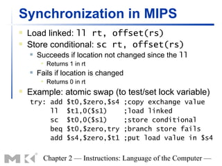 Synchronization in MIPS
   Load linked: ll rt, offset(rs)
   Store conditional: sc rt, offset(rs)
       Succeeds if location not changed since the ll
            Returns 1 in rt
       Fails if location is changed
            Returns 0 in rt
   Example: atomic swap (to test/set lock variable)
    try: add        $t0,$zero,$s4      ;copy exchange value
         ll         $t1,0($s1)         ;load linked
         sc         $t0,0($s1)         ;store conditional
         beq        $t0,$zero,try      ;branch store fails
         add        $s4,$zero,$t1      ;put load value in $s4


          Chapter 2 — Instructions: Language of the Computer —
 