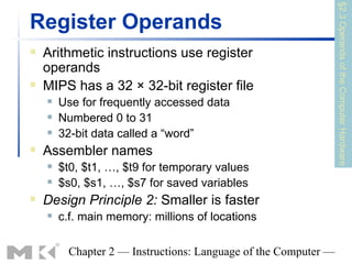 §2.3 Operands of the Computer Hardware
Register Operands
   Arithmetic instructions use register
    operands
   MIPS has a 32 × 32-bit register file
       Use for frequently accessed data
       Numbered 0 to 31
       32-bit data called a “word”
   Assembler names
       $t0, $t1, …, $t9 for temporary values
       $s0, $s1, …, $s7 for saved variables
   Design Principle 2: Smaller is faster
       c.f. main memory: millions of locations

          Chapter 2 — Instructions: Language of the Computer —
 