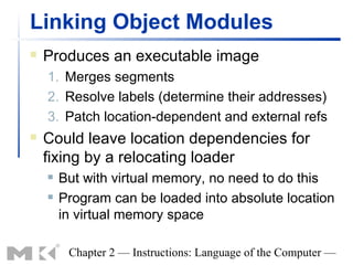 Linking Object Modules
   Produces an executable image
    1. Merges segments
    2. Resolve labels (determine their addresses)
    3. Patch location-dependent and external refs
   Could leave location dependencies for
    fixing by a relocating loader
       But with virtual memory, no need to do this
       Program can be loaded into absolute location
        in virtual memory space

         Chapter 2 — Instructions: Language of the Computer —
 