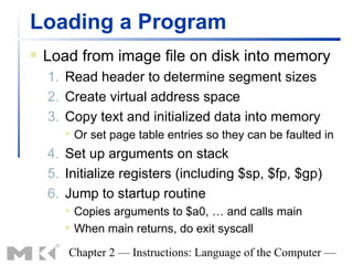 Loading a Program
   Load from image file on disk into memory
    1. Read header to determine segment sizes
    2. Create virtual address space
    3. Copy text and initialized data into memory
          Or set page table entries so they can be faulted in
    4. Set up arguments on stack
    5. Initialize registers (including $sp, $fp, $gp)
    6. Jump to startup routine
          Copies arguments to $a0, … and calls main
          When main returns, do exit syscall

       Chapter 2 — Instructions: Language of the Computer —
 